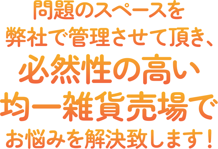 問題のスペースを弊社で管理させて頂き、収益性の高い均一雑貨売場でお悩みを解決致します！